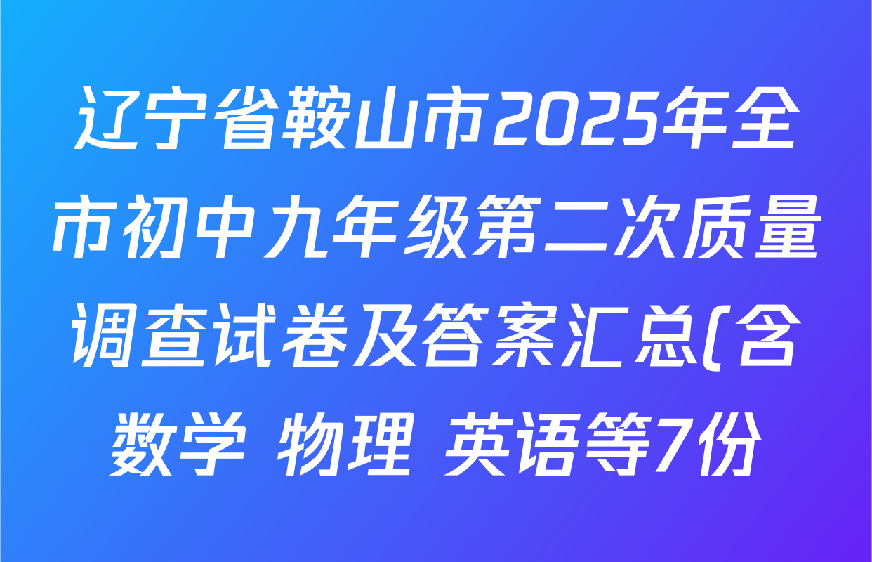 辽宁省鞍山市2025年全市初中九年级第二次质量调查试卷及答案汇总(含数学 物理 英语等7份) 辽宁省鞍山市2025年全市初中九年级第二次质量调查试卷及答案汇总(含数学 物理 英语等7份)